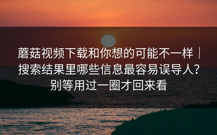 蘑菇视频下载和你想的可能不一样｜搜索结果里哪些信息最容易误导人？别等用过一圈才回来看